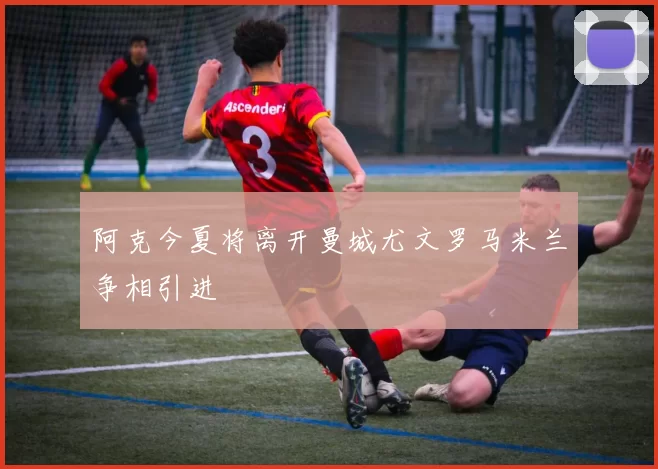 阿克今夏将离开曼城尤文罗马米兰争相引进
