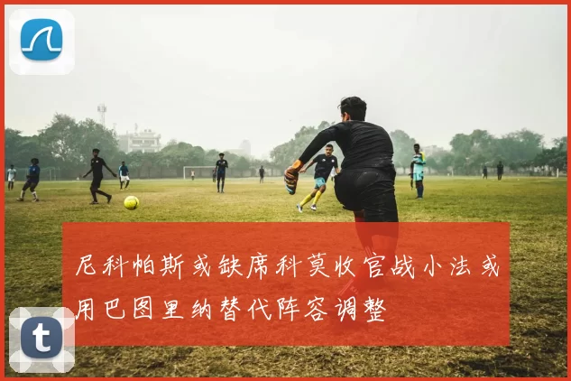 尼科帕斯或缺席科莫收官战小法或用巴图里纳替代阵容调整