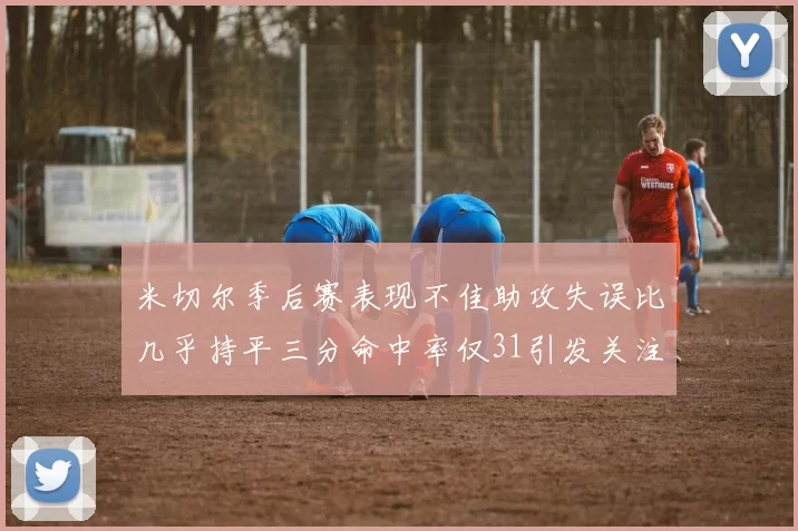 米切尔季后赛表现不佳助攻失误比几乎持平三分命中率仅31引发关注
