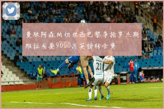 曼联阿森纳切尔西巴黎争抢罗杰斯维拉或要9000万英镑转会费