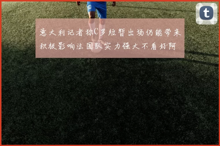 意大利记者称C罗短暂出场仍能带来积极影响法国队实力强大不看好阿根廷表现