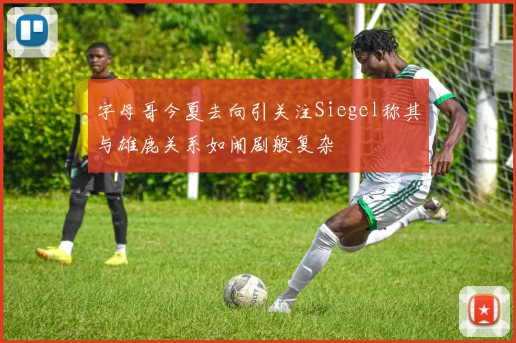 字母哥今夏去向引关注Siegel称其与雄鹿关系如闹剧般复杂