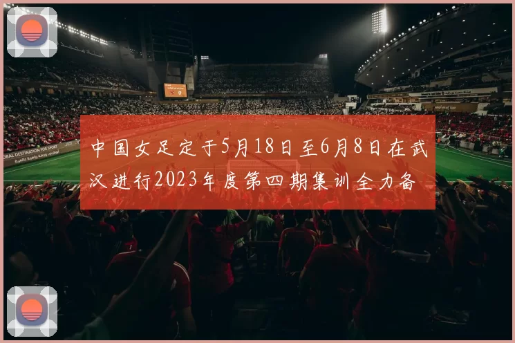 中国女足定于5月18日至6月8日在武汉进行2023年度第四期集训全力备战国际赛事
