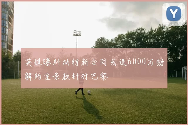英媒曝科纳特新合同或设6000万镑解约金条款针对巴黎