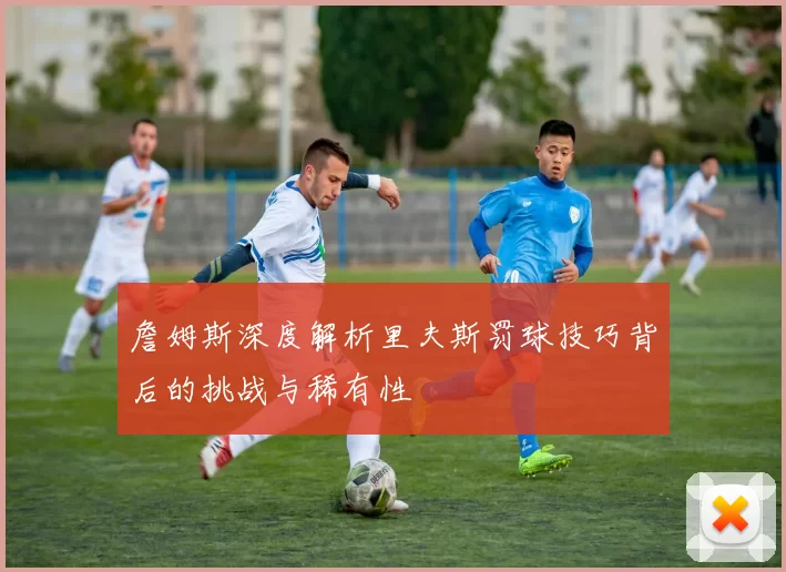 詹姆斯深度解析里夫斯罚球技巧背后的挑战与稀有性
