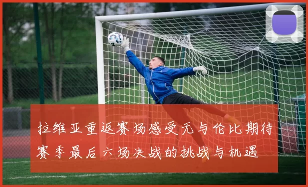 拉维亚重返赛场感受无与伦比期待赛季最后六场决战的挑战与机遇