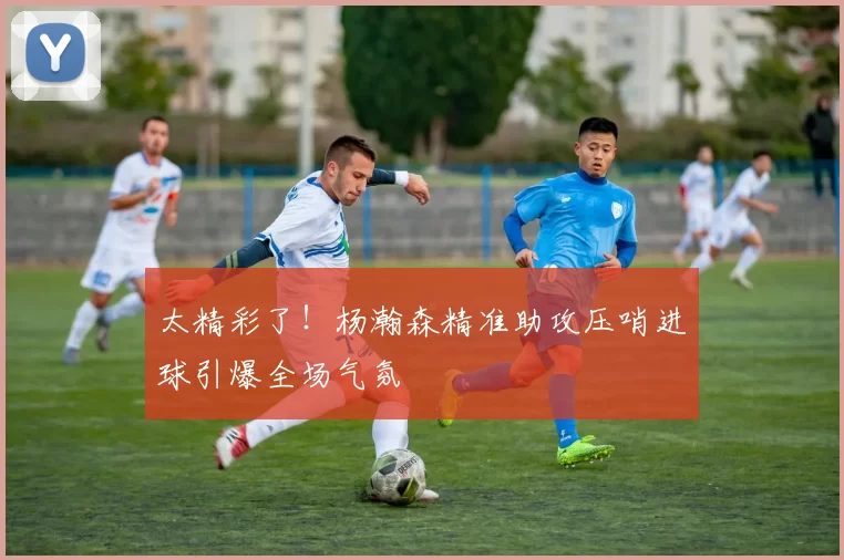 太精彩了！杨瀚森精准助攻压哨进球引爆全场气氛