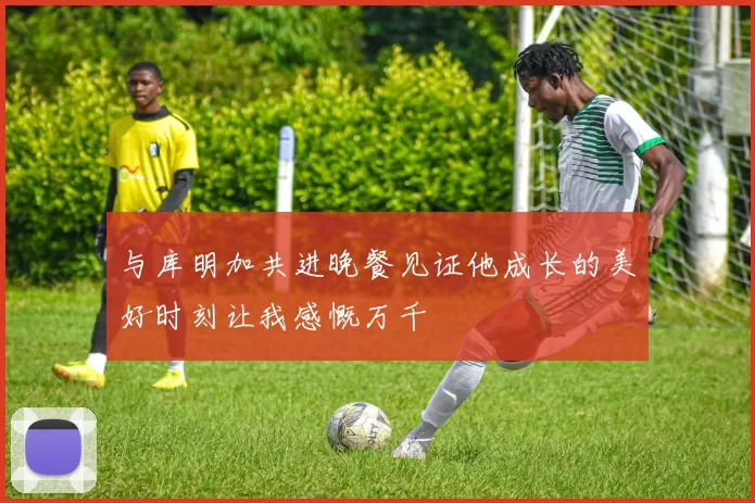 与库明加共进晚餐见证他成长的美好时刻让我感慨万千