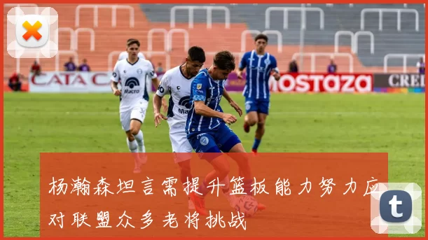 杨瀚森坦言需提升篮板能力努力应对联盟众多老将挑战
