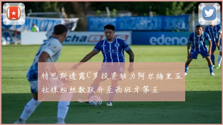 特巴斯透露C罗投资助力阿尔梅里亚社媒粉丝数跃升至西班牙第五