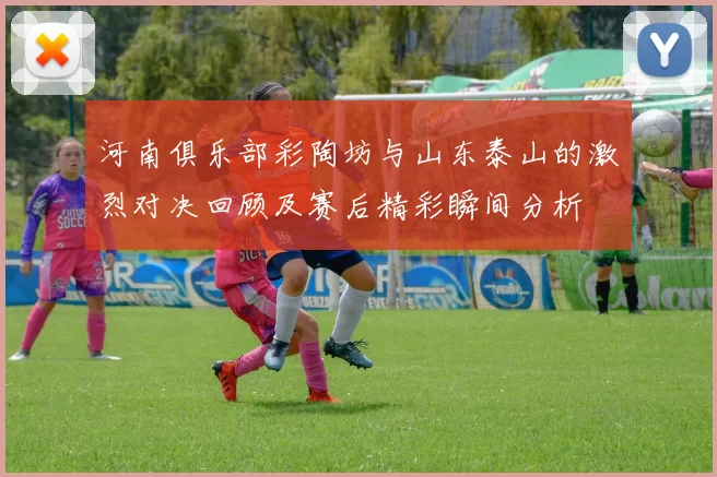 河南俱乐部彩陶坊与山东泰山的激烈对决回顾及赛后精彩瞬间分析