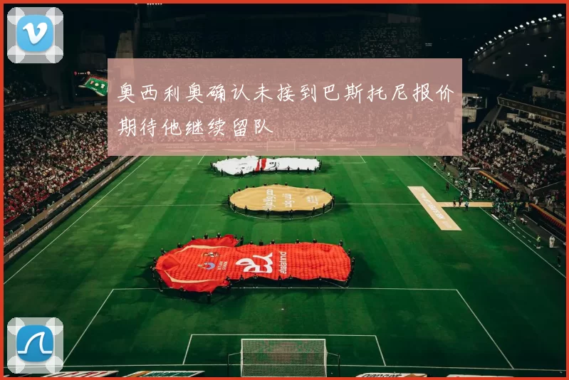 奥西利奥确认未接到巴斯托尼报价期待他继续留队