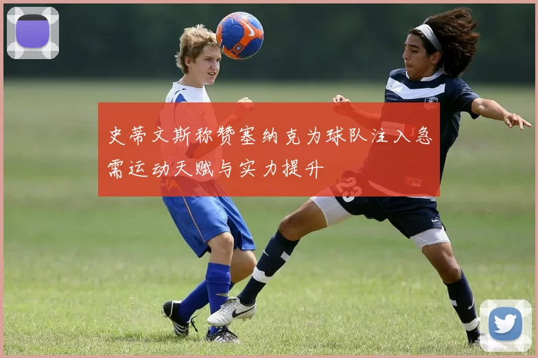 史蒂文斯称赞塞纳克为球队注入急需运动天赋与实力提升