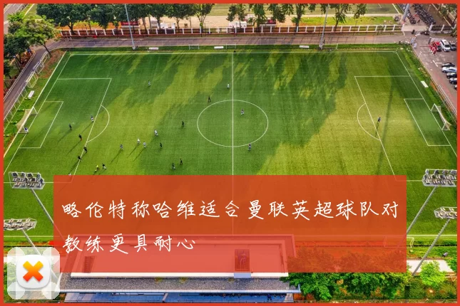 略伦特称哈维适合曼联英超球队对教练更具耐心