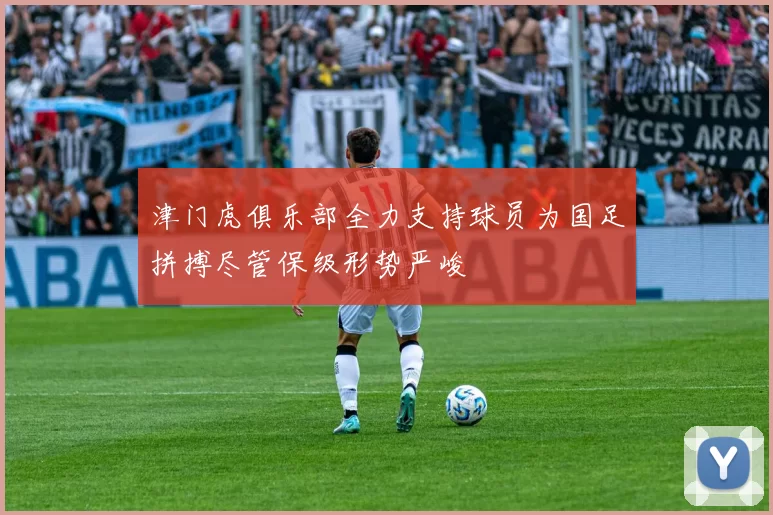 津门虎俱乐部全力支持球员为国足拼搏尽管保级形势严峻