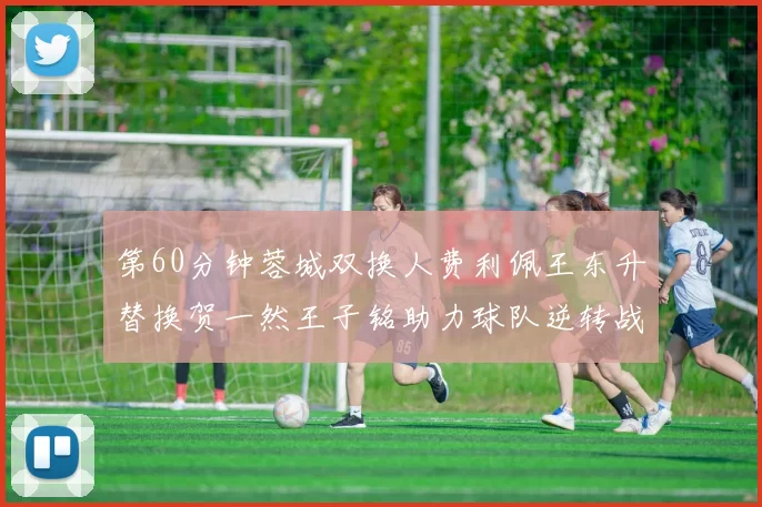 第60分钟蓉城双换人费利佩王东升替换贺一然王子铭助力球队逆转战局