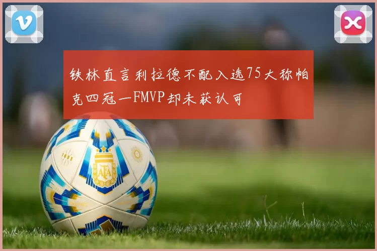 铁林直言利拉德不配入选75大称帕克四冠一FMVP却未获认可