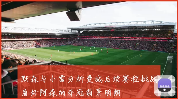 默森与小雷分析曼城后续赛程挑战看好阿森纳夺冠前景明朗
