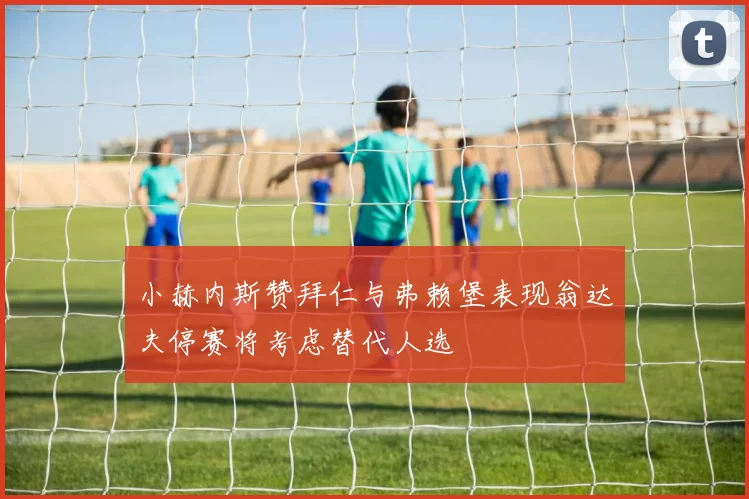 小赫内斯赞拜仁与弗赖堡表现翁达夫停赛将考虑替代人选