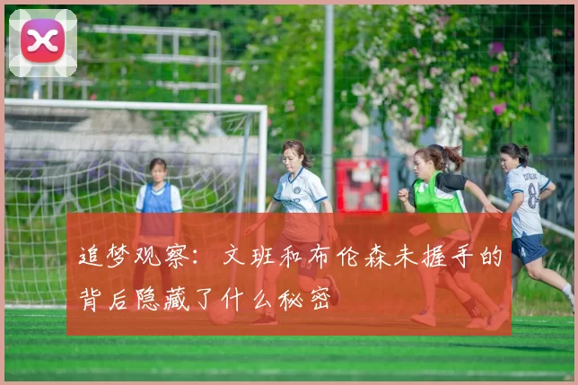 追梦观察：文班和布伦森未握手的背后隐藏了什么秘密